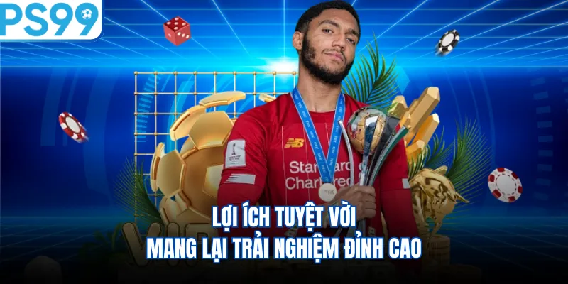 Lợi ích tuyệt vời mang lại trải nghiệm đỉnh cao